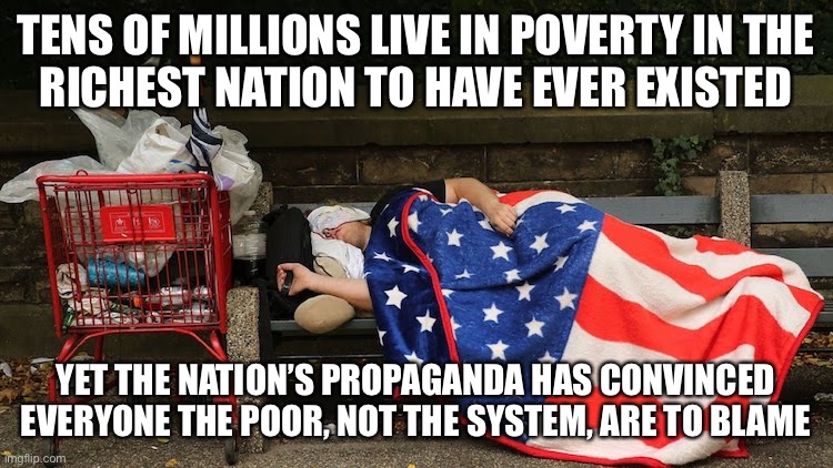 “They just want to be poor!” | TENS OF MILLIONS LIVE IN POVERTY IN THE
RICHEST NATION TO HAVE EVER EXISTED; YET THE NATION’S PROPAGANDA HAS CONVINCED EVERYONE THE POOR, NOT THE SYSTEM, ARE TO BLAME | image tagged in poor people,poverty,working class,propaganda,capitalism,anti-capitalist | made w/ Imgflip meme maker