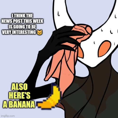 News Post is going to be good This week: | I THINK THE NEWS POST THIS WEEK IS GOING TO BE VERY INTERESTING 🐱; ALSO HERE'S A BANANA | image tagged in sweating hollow knight,notw | made w/ Imgflip meme maker