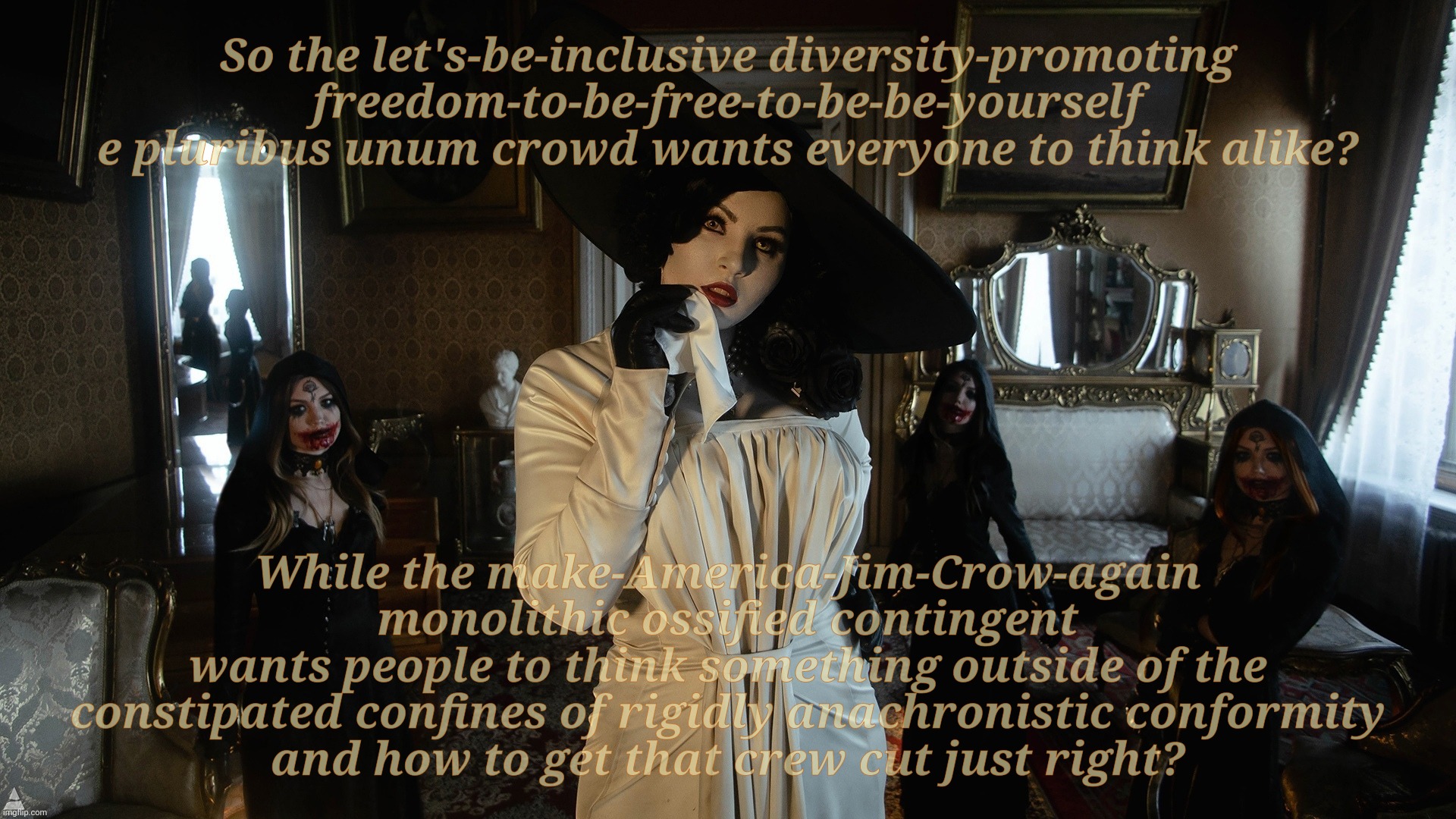 Freedom to be You vs Freedom to be a Clone | So the let's-be-inclusive diversity-promoting
freedom-to-be-free-to-be-be-yourself
e pluribus unum crowd wants everyone to think alike? While the make-America-Jim-Crow-again
monolithic ossified contingent
wants people to think something outside of the constipated confines of rigidly anachronistic conformity
and how to get that crew cut just right? | image tagged in lady dimitrescu and daughters,diversity,e pluribus unum,vs,clones,conformity | made w/ Imgflip meme maker