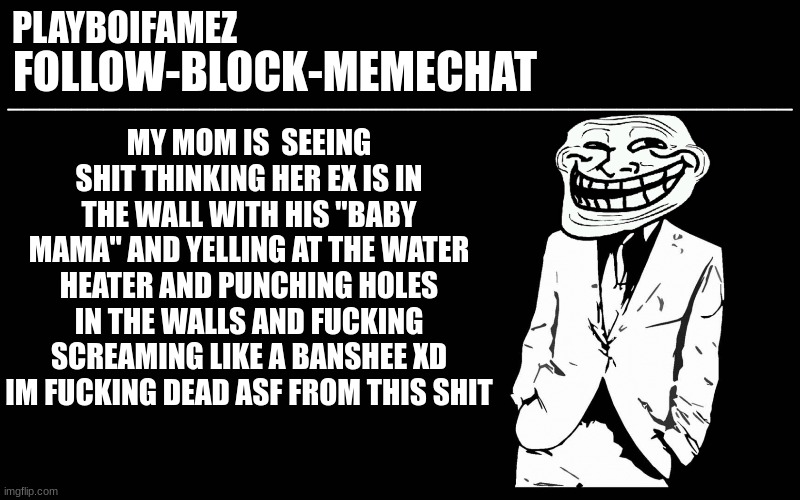 this shit is funny asf | MY MOM IS  SEEING SHIT THINKING HER EX IS IN THE WALL WITH HIS "BABY MAMA" AND YELLING AT THE WATER HEATER AND PUNCHING HOLES IN THE WALLS AND FUCKING SCREAMING LIKE A BANSHEE XD IM FUCKING DEAD ASF FROM THIS SHIT | image tagged in trollers font | made w/ Imgflip meme maker