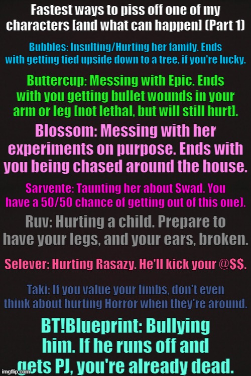 Fastest Ways to PO my characters [and what can happen] (Part 1) | Fastest ways to piss off one of my characters [and what can happen] (Part 1); Bubbles: Insulting/Hurting her family. Ends with getting tied upside down to a tree, if you're lucky. Buttercup: Messing with Epic. Ends with you getting bullet wounds in your arm or leg [not lethal, but will still hurt]. Blossom: Messing with her experiments on purpose. Ends with you being chased around the house. Sarvente: Taunting her about Swad. You have a 50/50 chance of getting out of this one). Ruv: Hurting a child. Prepare to have your legs, and your ears, broken. Selever: Hurting Rasazy. He'll kick your @$$. Taki: If you value your limbs, don't even think about hurting Horror when they're around. BT!Blueprint: Bullying him. If he runs off and gets PJ, you're already dead. | made w/ Imgflip meme maker