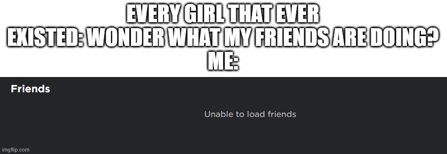 *Unable to load friends* | EVERY GIRL THAT EVER EXISTED: WONDER WHAT MY FRIENDS ARE DOING?
ME: | made w/ Imgflip meme maker
