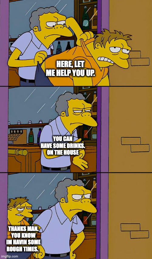 Moe throws Barney | HERE, LET ME HELP YOU UP. YOU CAN HAVE SOME DRINKS. ON THE HOUSE; THANKS MAN. YOU KNOW IM HAVIN SOME ROUGH TIMES. | image tagged in moe throws barney,bonehurtingjuice | made w/ Imgflip meme maker
