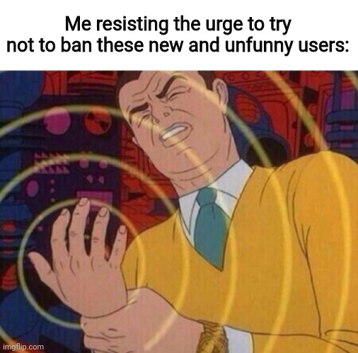 Must resist urge | Me resisting the urge to try not to ban these new and unfunny users: | image tagged in must resist urge | made w/ Imgflip meme maker