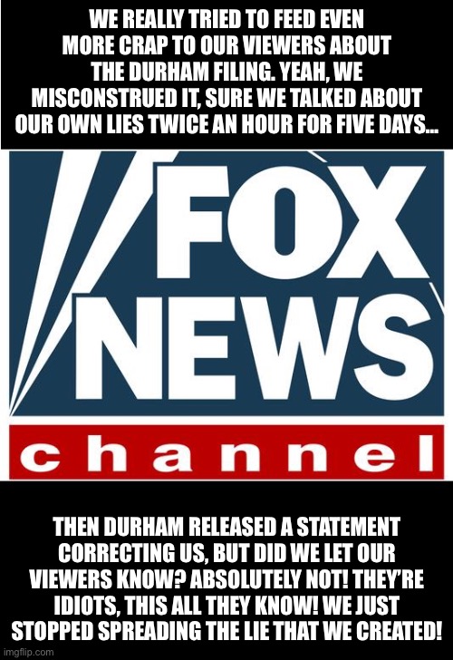 fox news | WE REALLY TRIED TO FEED EVEN MORE CRAP TO OUR VIEWERS ABOUT THE DURHAM FILING. YEAH, WE MISCONSTRUED IT, SURE WE TALKED ABOUT OUR OWN LIES TWICE AN HOUR FOR FIVE DAYS…; THEN DURHAM RELEASED A STATEMENT CORRECTING US, BUT DID WE LET OUR VIEWERS KNOW? ABSOLUTELY NOT! THEY’RE IDIOTS, THIS ALL THEY KNOW! WE JUST STOPPED SPREADING THE LIE THAT WE CREATED! | image tagged in fox news | made w/ Imgflip meme maker