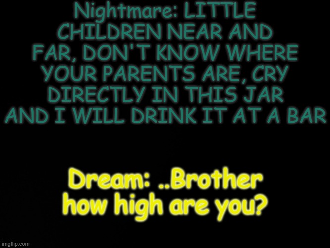 Yes | Nightmare: LITTLE CHILDREN NEAR AND FAR, DON'T KNOW WHERE YOUR PARENTS ARE, CRY DIRECTLY IN THIS JAR AND I WILL DRINK IT AT A BAR; Dream: ..Brother how high are you? | image tagged in blck | made w/ Imgflip meme maker