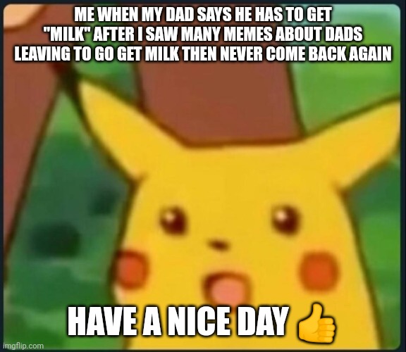 Surprised Pikachu | ME WHEN MY DAD SAYS HE HAS TO GET "MILK" AFTER I SAW MANY MEMES ABOUT DADS LEAVING TO GO GET MILK THEN NEVER COME BACK AGAIN; HAVE A NICE DAY 👍 | image tagged in surprised pikachu | made w/ Imgflip meme maker