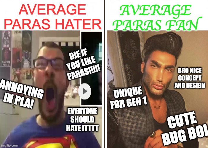 C'mon lads. Don't hate something based on one level... |  AVERAGE PARAS FAN; AVERAGE PARAS HATER; DIE IF YOU LIKE PARAS!!!!! BRO NICE CONCEPT AND DESIGN; UNIQUE FOR GEN 1; ANNOYING IN PLA! EVERYONE SHOULD HATE ITTTT; CUTE BUG BOI | image tagged in average fan vs average enjoyer,pokemon | made w/ Imgflip meme maker