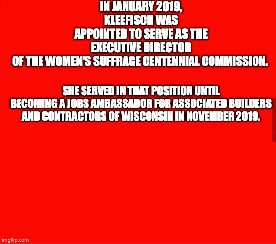 IN JANUARY 2019, KLEEFISCH WAS APPOINTED TO SERVE AS THE EXECUTIVE DIRECTOR OF THE WOMEN'S SUFFRAGE CENTENNIAL COMMISSION. SHE SERVED IN THAT POSITION UNTIL BECOMING A JOBS AMBASSADOR FOR ASSOCIATED BUILDERS AND CONTRACTORS OF WISCONSIN IN NOVEMBER 2019. | made w/ Imgflip meme maker