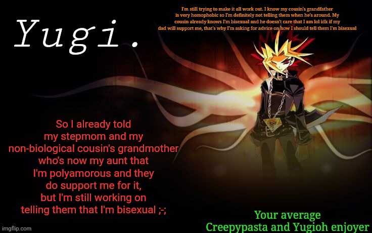H e l p | I'm still trying to make it all work out. I know my cousin's grandfather is very homophobic so I'm definitely not telling them when he's around. My cousin already knows I'm bisexual and he doesn't care that I am lol idk if my dad will support me, that's why I'm asking for advice on how I should tell them I'm bisexual; So I already told my stepmom and my non-biological cousin's grandmother who's now my aunt that I'm polyamorous and they do support me for it, but I'm still working on telling them that I'm bisexual ;-; | image tagged in -retro-'s yugioh announcement template 2 | made w/ Imgflip meme maker