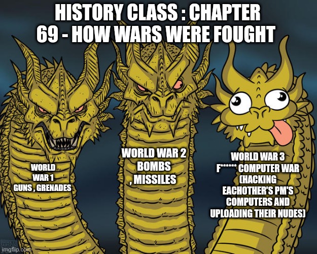 Ww3 is disappointing |  HISTORY CLASS : CHAPTER 69 - HOW WARS WERE FOUGHT; WORLD WAR 2
BOMBS , MISSILES; WORLD WAR 3
F****** COMPUTER WAR
(HACKING EACHOTHER'S PM'S COMPUTERS AND UPLOADING THEIR NUDES); WORLD WAR 1
GUNS , GRENADES | image tagged in three-headed dragon,privacy,mark zuckerberg,meta,facebook | made w/ Imgflip meme maker
