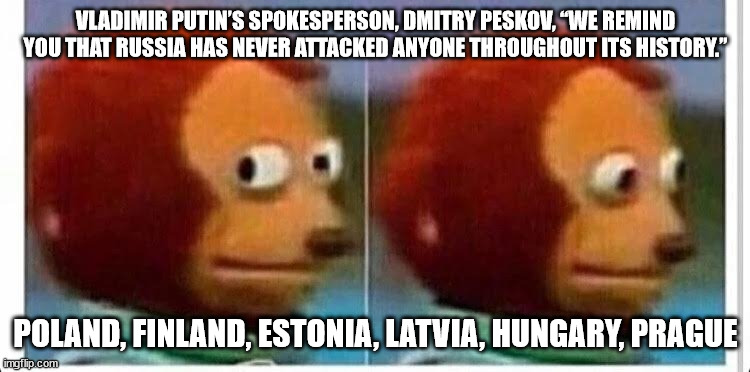 Russia has never attacked anyone throughout its history | VLADIMIR PUTIN’S SPOKESPERSON, DMITRY PESKOV, “WE REMIND YOU THAT RUSSIA HAS NEVER ATTACKED ANYONE THROUGHOUT ITS HISTORY.”; POLAND, FINLAND, ESTONIA, LATVIA, HUNGARY, PRAGUE | image tagged in awkward muppet | made w/ Imgflip meme maker