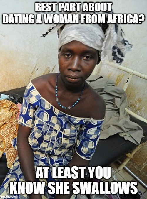 Hungry, Thirsty, Whatever | BEST PART ABOUT DATING A WOMAN FROM AFRICA? AT LEAST YOU KNOW SHE SWALLOWS | image tagged in dark humor | made w/ Imgflip meme maker