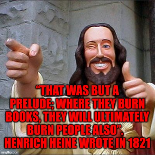 Trumpublican Terrorists In Congress And The Media Have Trumpublican Terrorists Whipped Up Into A Murderous Frenzy | “THAT WAS BUT A PRELUDE; WHERE THEY BURN BOOKS, THEY WILL ULTIMATELY BURN PEOPLE ALSO”.  
HENRICH HEINE WROTE IN 1821 | image tagged in memes,buddy christ,trumpublican terrorists,lock them up,terrorists,terrorism | made w/ Imgflip meme maker