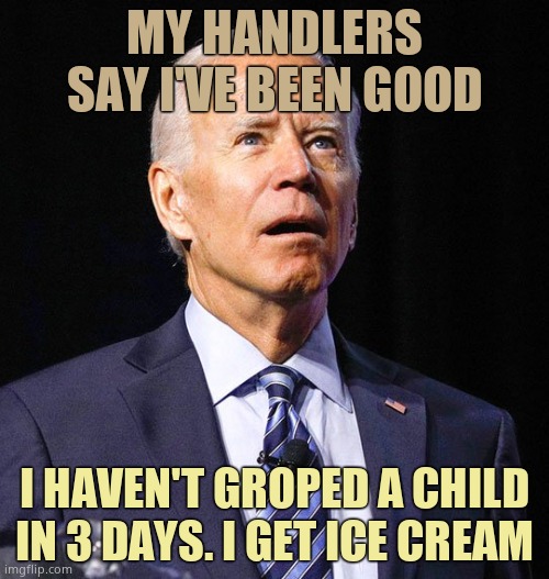 The pedophile & Alzheimer's president gets ice cream when he doesn't grope kids. Notice he's thin. | MY HANDLERS SAY I'VE BEEN GOOD; I HAVEN'T GROPED A CHILD IN 3 DAYS. I GET ICE CREAM | image tagged in joe biden | made w/ Imgflip meme maker