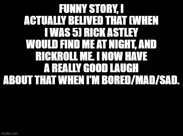 This is True... | FUNNY STORY, I ACTUALLY BELIVED THAT (WHEN I WAS 5) RICK ASTLEY WOULD FIND ME AT NIGHT, AND RICKROLL ME. I NOW HAVE A REALLY GOOD LAUGH ABOUT THAT WHEN I'M BORED/MAD/SAD. | image tagged in black background,rick astley,me when i was 5 | made w/ Imgflip meme maker
