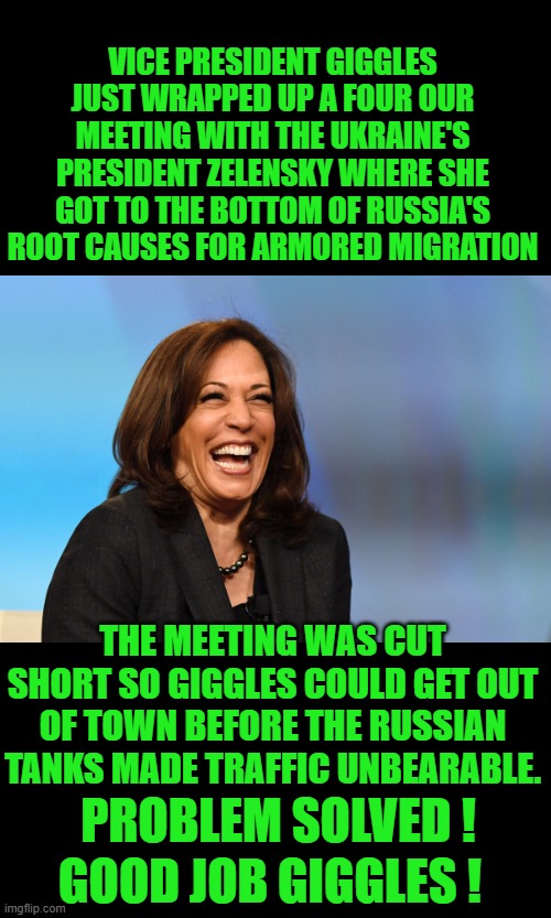 Kamala Harris laughing | VICE PRESIDENT GIGGLES JUST WRAPPED UP A FOUR OUR MEETING WITH THE UKRAINE'S PRESIDENT ZELENSKY WHERE SHE GOT TO THE BOTTOM OF RUSSIA'S ROOT CAUSES FOR ARMORED MIGRATION; THE MEETING WAS CUT SHORT SO GIGGLES COULD GET OUT OF TOWN BEFORE THE RUSSIAN TANKS MADE TRAFFIC UNBEARABLE. PROBLEM SOLVED ! GOOD JOB GIGGLES ! | image tagged in kamala harris laughing | made w/ Imgflip meme maker