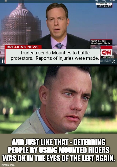 Where is the outrage from the lefties over horse mounted deterrents? | Trudeau sends Mounties to battle protestors.  Reports of injuries were made. AND JUST LIKE THAT - DETERRING PEOPLE BY USING MOUNTED RIDERS WAS OK IN THE EYES OF THE LEFT AGAIN. | image tagged in cnn breaking news template,forest gump | made w/ Imgflip meme maker