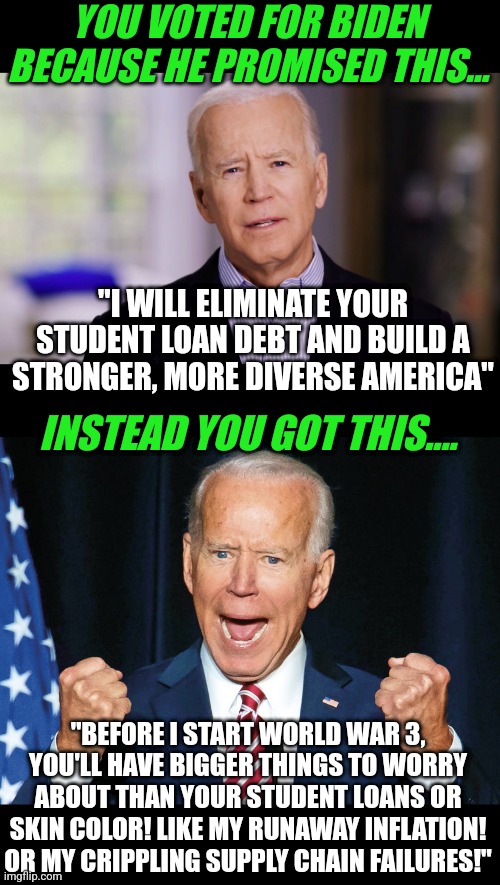 Besides loonies like Bill Maher, who really believes Biden has been a successful president? | YOU VOTED FOR BIDEN BECAUSE HE PROMISED THIS... "I WILL ELIMINATE YOUR STUDENT LOAN DEBT AND BUILD A STRONGER, MORE DIVERSE AMERICA"; INSTEAD YOU GOT THIS.... "BEFORE I START WORLD WAR 3, YOU'LL HAVE BIGGER THINGS TO WORRY ABOUT THAN YOUR STUDENT LOANS OR SKIN COLOR! LIKE MY RUNAWAY INFLATION! OR MY CRIPPLING SUPPLY CHAIN FAILURES!" | image tagged in joe biden 2020,crazy joe biden,promises,epic fail,liberals,democrats | made w/ Imgflip meme maker