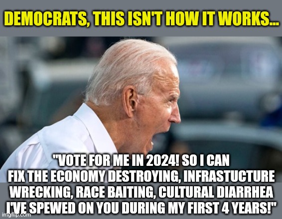 Can you believe this man is thinking of 2024 already? He'll be lucky if his dementia does not destroy his mind by then | DEMOCRATS, THIS ISN'T HOW IT WORKS... "VOTE FOR ME IN 2024! SO I CAN FIX THE ECONOMY DESTROYING, INFRASTUCTURE WRECKING, RACE BAITING, CULTURAL DIARRHEA I'VE SPEWED ON YOU DURING MY FIRST 4 YEARS!" | image tagged in biden scream,democrats,dementia,insanity,expectation vs reality,liberals | made w/ Imgflip meme maker