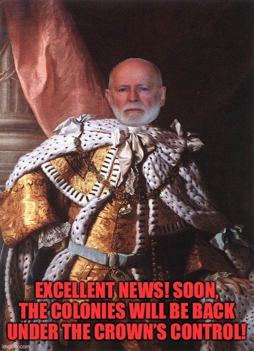 King George III | EXCELLENT NEWS! SOON, THE COLONIES WILL BE BACK UNDER THE CROWN’S CONTROL! | image tagged in king george iii | made w/ Imgflip meme maker