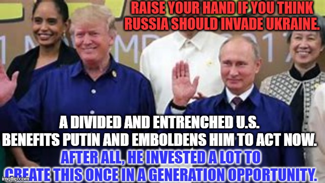 The pending invasion is "A European Problem." Donald J. Trump | RAISE YOUR HAND IF YOU THINK RUSSIA SHOULD INVADE UKRAINE. A DIVIDED AND ENTRENCHED U.S. BENEFITS PUTIN AND EMBOLDENS HIM TO ACT NOW. AFTER ALL, HE INVESTED A LOT TO CREATE THIS ONCE IN A GENERATION OPPORTUNITY. | image tagged in politics | made w/ Imgflip meme maker