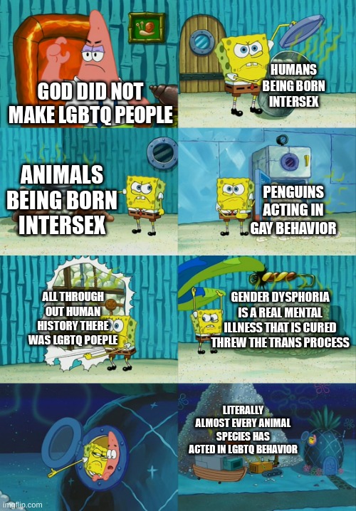 its true | HUMANS BEING BORN INTERSEX; GOD DID NOT MAKE LGBTQ PEOPLE; ANIMALS BEING BORN INTERSEX; PENGUINS ACTING IN GAY BEHAVIOR; ALL THROUGH OUT HUMAN HISTORY THERE WAS LGBTQ POEPLE; GENDER DYSPHORIA IS A REAL MENTAL ILLNESS THAT IS CURED THREW THE TRANS PROCESS; LITERALLY ALMOST EVERY ANIMAL SPECIES HAS ACTED IN LGBTQ BEHAVIOR | image tagged in spongebob diapers meme,lgbtq | made w/ Imgflip meme maker