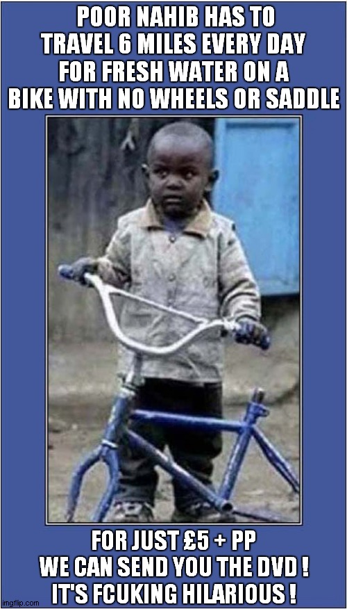 A Fun Charity Appeal ! | POOR NAHIB HAS TO TRAVEL 6 MILES EVERY DAY FOR FRESH WATER ON A BIKE WITH NO WHEELS OR SADDLE; FOR JUST £5 + PP
WE CAN SEND YOU THE DVD !
IT'S FCUKING HILARIOUS ! | image tagged in charity appeal,dark humour | made w/ Imgflip meme maker