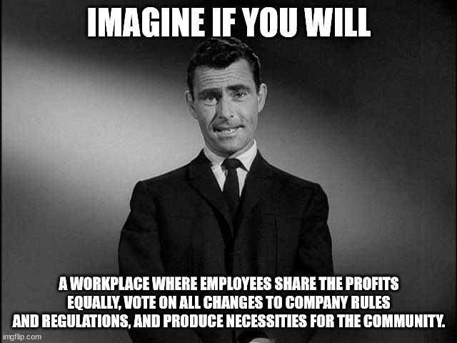 Worker Owned Businesses | IMAGINE IF YOU WILL; A WORKPLACE WHERE EMPLOYEES SHARE THE PROFITS EQUALLY, VOTE ON ALL CHANGES TO COMPANY RULES AND REGULATIONS, AND PRODUCE NECESSITIES FOR THE COMMUNITY. | image tagged in rod serling twilight zone | made w/ Imgflip meme maker