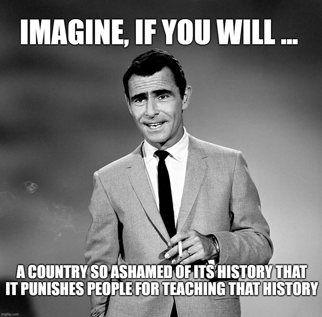 Rod Serling | IMAGINE, IF YOU WILL ... A COUNTRY SO ASHAMED OF ITS HISTORY THAT IT PUNISHES PEOPLE FOR TEACHING THAT HISTORY | image tagged in rod serling,history,truth | made w/ Imgflip meme maker