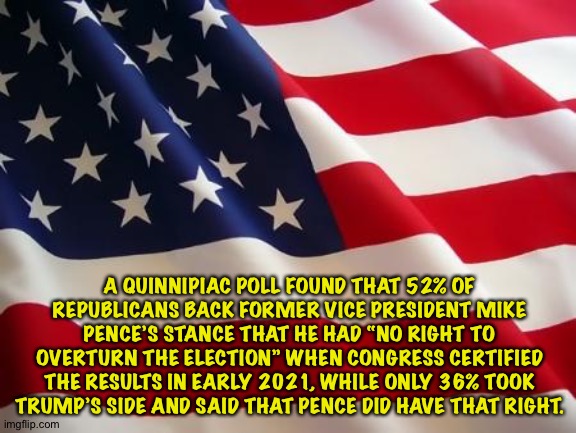 Republicans moving away from Trump | A QUINNIPIAC POLL FOUND THAT 52% OF REPUBLICANS BACK FORMER VICE PRESIDENT MIKE PENCE’S STANCE THAT HE HAD “NO RIGHT TO OVERTURN THE ELECTION” WHEN CONGRESS CERTIFIED THE RESULTS IN EARLY 2021, WHILE ONLY 36% TOOK TRUMP’S SIDE AND SAID THAT PENCE DID HAVE THAT RIGHT. | image tagged in american flag | made w/ Imgflip meme maker