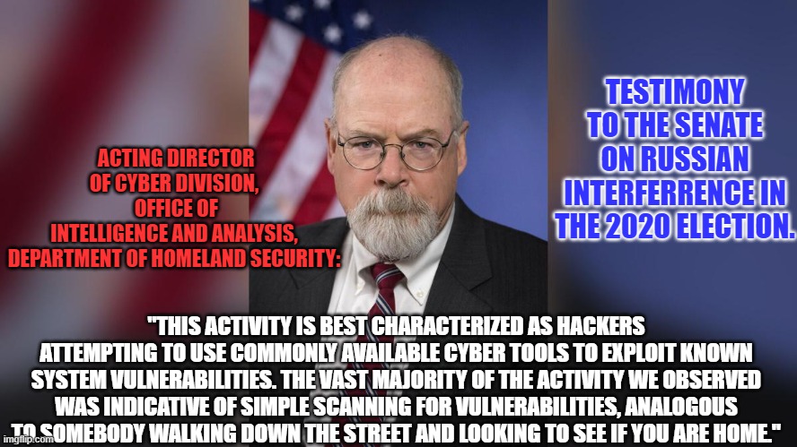 The Senate has determined that the Russians did what he says they didn't. | TESTIMONY TO THE SENATE ON RUSSIAN INTERFERRENCE IN THE 2020 ELECTION. ACTING DIRECTOR OF CYBER DIVISION,
 OFFICE OF INTELLIGENCE AND ANALYSIS,
 DEPARTMENT OF HOMELAND SECURITY:; "THIS ACTIVITY IS BEST CHARACTERIZED AS HACKERS ATTEMPTING TO USE COMMONLY AVAILABLE CYBER TOOLS TO EXPLOIT KNOWN SYSTEM VULNERABILITIES. THE VAST MAJORITY OF THE ACTIVITY WE OBSERVED WAS INDICATIVE OF SIMPLE SCANNING FOR VULNERABILITIES, ANALOGOUS TO SOMEBODY WALKING DOWN THE STREET AND LOOKING TO SEE IF YOU ARE HOME." | image tagged in politics | made w/ Imgflip meme maker