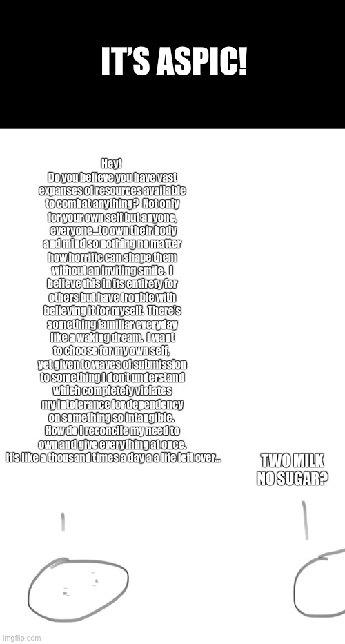 IT’S ASPIC! Hey!  Do you believe you have vast expanses of resources available to combat anything?  Not only for your own self but anyone,  everyone…to own their body and mind so nothing no matter how horrific can shape them without an inviting smile.  I believe this in its entirety for others but have trouble with believing it for myself.  There’s something familiar everyday like a waking dream.  I want to choose for my own self,  yet given to waves of submission to something I don’t understand which completely violates my intolerance for dependency on something so intangible.  How do I reconcile my need to own and give everything at once.  It’s like a thousand times a day a a life left over…; TWO MILK NO SUGAR? | made w/ Imgflip meme maker