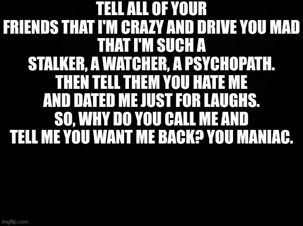 Black background | TELL ALL OF YOUR FRIENDS THAT I'M CRAZY AND DRIVE YOU MAD
THAT I'M SUCH A STALKER, A WATCHER, A PSYCHOPATH. THEN TELL THEM YOU HATE ME AND DATED ME JUST FOR LAUGHS. SO, WHY DO YOU CALL ME AND TELL ME YOU WANT ME BACK? YOU MANIAC. | image tagged in black background | made w/ Imgflip meme maker