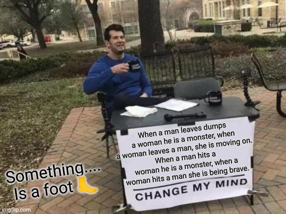 I really hope this isn't sexist | When a man leaves dumps a woman he is a monster, when a woman leaves a man, she is moving on.
When a man hits a woman he is a monster, when a woman hits a man she is being brave. Something.... Is a foot 🦶 | image tagged in memes,change my mind,true dat | made w/ Imgflip meme maker