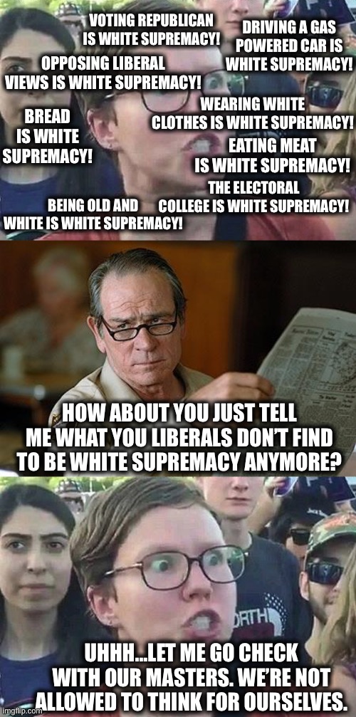 Liberals | DRIVING A GAS POWERED CAR IS WHITE SUPREMACY! VOTING REPUBLICAN IS WHITE SUPREMACY! OPPOSING LIBERAL VIEWS IS WHITE SUPREMACY! WEARING WHITE CLOTHES IS WHITE SUPREMACY! BREAD IS WHITE SUPREMACY! EATING MEAT IS WHITE SUPREMACY! THE ELECTORAL COLLEGE IS WHITE SUPREMACY! BEING OLD AND WHITE IS WHITE SUPREMACY! HOW ABOUT YOU JUST TELL ME WHAT YOU LIBERALS DON’T FIND TO BE WHITE SUPREMACY ANYMORE? UHHH…LET ME GO CHECK WITH OUR MASTERS. WE’RE NOT ALLOWED TO THINK FOR OURSELVES. | image tagged in triggered liberal,really,liberal logic,stupid liberals,memes,white supremacy | made w/ Imgflip meme maker