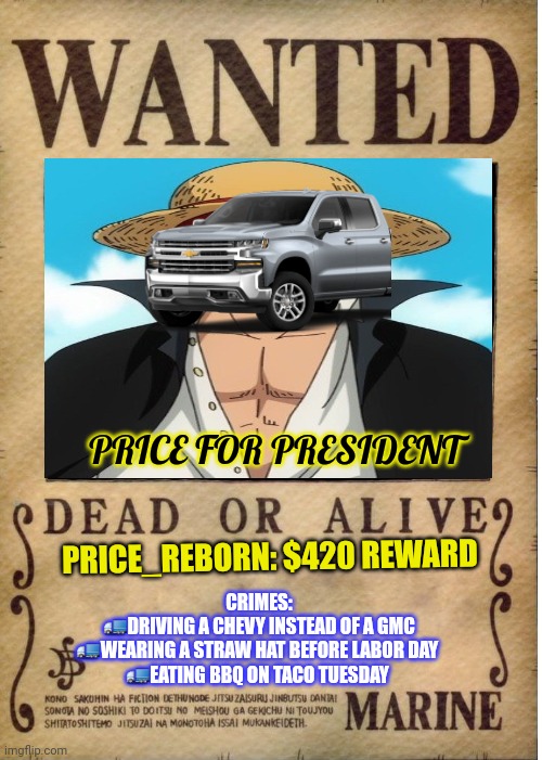 Crimes against humanity | PRICE FOR PRESIDENT; PRICE_REBORN: $420 REWARD; CRIMES:
🚛DRIVING A CHEVY INSTEAD OF A GMC
🚛WEARING A STRAW HAT BEFORE LABOR DAY 
🚛EATING BBQ ON TACO TUESDAY | image tagged in one piece wanted poster template,crime,against humanity,price for president,political,propaganda | made w/ Imgflip meme maker