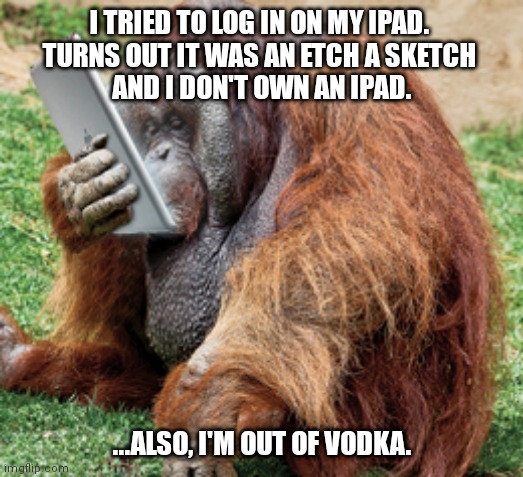 orangutan |  I TRIED TO LOG IN ON MY IPAD. 
TURNS OUT IT WAS AN ETCH A SKETCH 
AND I DON'T OWN AN IPAD. ...ALSO, I'M OUT OF VODKA. | image tagged in orangutan | made w/ Imgflip meme maker