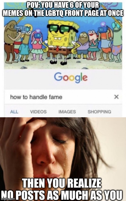its true | POV: YOU HAVE 6 OF YOUR MEMES ON THE LGBTQ FRONT PAGE AT ONCE; THEN YOU REALIZE NO POSTS AS MUCH AS YOU | image tagged in how to handle fame,memes,first world problems,sad,fame | made w/ Imgflip meme maker