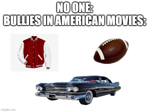 it is true admit it | NO ONE:
BULLIES IN AMERICAN MOVIES: | image tagged in blank white template | made w/ Imgflip meme maker