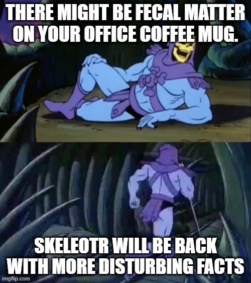 Skeletor disturbing facts | THERE MIGHT BE FECAL MATTER ON YOUR OFFICE COFFEE MUG. SKELEOTR WILL BE BACK WITH MORE DISTURBING FACTS | image tagged in skeletor disturbing facts | made w/ Imgflip meme maker