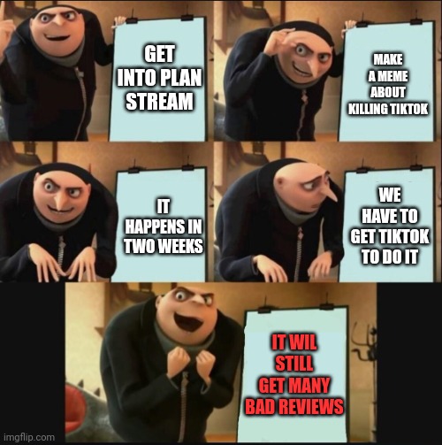 TIKTOK RAID (2 - 27 - 22) | GET INTO PLAN STREAM; MAKE A MEME ABOUT KILLING TIKTOK; WE HAVE TO GET TIKTOK TO DO IT; IT HAPPENS IN TWO WEEKS; IT WIL STILL GET MANY BAD REVIEWS | image tagged in 5 panel gru meme | made w/ Imgflip meme maker