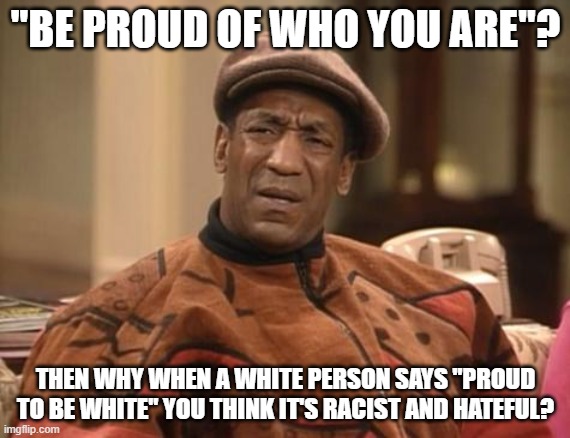 Nothing To See Here, Just Libtards And Their Double Standards |  "BE PROUD OF WHO YOU ARE"? THEN WHY WHEN A WHITE PERSON SAYS "PROUD TO BE WHITE" YOU THINK IT'S RACIST AND HATEFUL? | image tagged in bill cosby confused,white people,racist,libtards,liberal logic,double standards | made w/ Imgflip meme maker