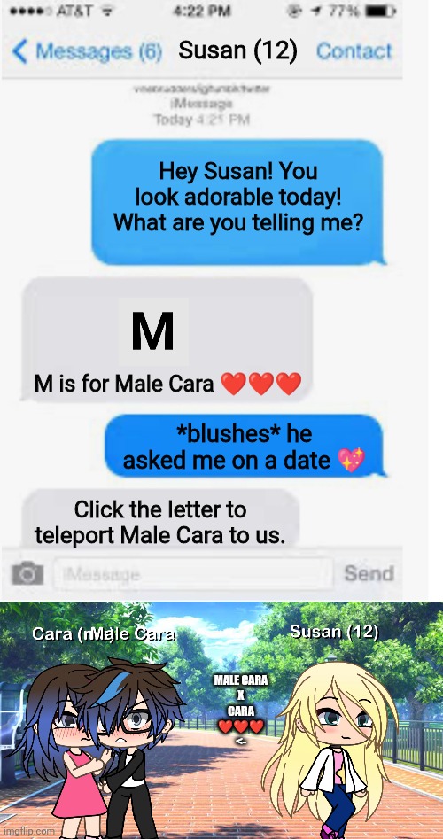 Male Cara gets distracted. | Susan (12); Hey Susan! You look adorable today! What are you telling me? M is for Male Cara ❤️❤️❤️; *blushes* he asked me on a date 💖; Click the letter to teleport Male Cara to us. MALE CARA
 X 
CARA
❤️❤️❤️
<- | image tagged in blank text conversation,pop up school,memes,love | made w/ Imgflip meme maker