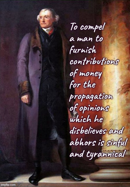 Thomas Jefferson |  To compel
a man to
furnish contributions of money for the propagation
of opinions
which he 
disbelieves and abhors is sinful and tyrannical | image tagged in thomas jefferson,religious freedom,taxes,establishment clause,first amendment | made w/ Imgflip meme maker