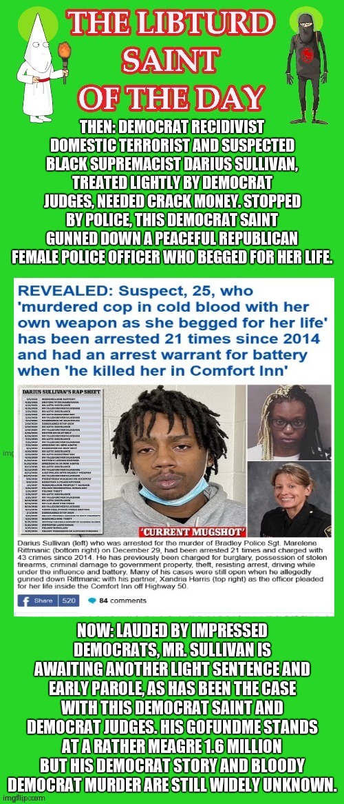 LIBTURD SAINT OF THE DAY - DEMOCRAT RECIDIVIST AND SUSPECTED BLACK SUPREMACIST - DARIUS SULLIVAN - COP MURDER | THEN: DEMOCRAT RECIDIVIST DOMESTIC TERRORIST AND SUSPECTED BLACK SUPREMACIST DARIUS SULLIVAN, TREATED LIGHTLY BY DEMOCRAT JUDGES, NEEDED CRACK MONEY. STOPPED BY POLICE, THIS DEMOCRAT SAINT GUNNED DOWN A PEACEFUL REPUBLICAN FEMALE POLICE OFFICER WHO BEGGED FOR HER LIFE. NOW: LAUDED BY IMPRESSED DEMOCRATS, MR. SULLIVAN IS AWAITING ANOTHER LIGHT SENTENCE AND EARLY PAROLE, AS HAS BEEN THE CASE WITH THIS DEMOCRAT SAINT AND DEMOCRAT JUDGES. HIS GOFUNDME STANDS AT A RATHER MEAGRE 1.6 MILLION BUT HIS DEMOCRAT STORY AND BLOODY DEMOCRAT MURDER ARE STILL WIDELY UNKNOWN. | image tagged in lotd,libturd saint of the day,darius sullivan | made w/ Imgflip meme maker