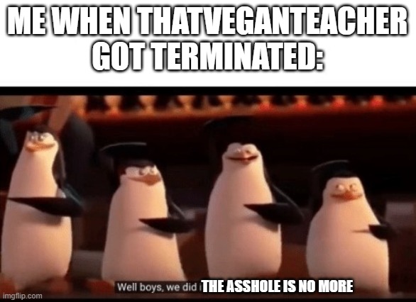 WELL BOYS, WE DID IT THE ASSHOLE IS NO MORE! | ME WHEN THATVEGANTEACHER GOT TERMINATED:; THE ASSHOLE IS NO MORE | image tagged in well boys we did it blank is no more | made w/ Imgflip meme maker