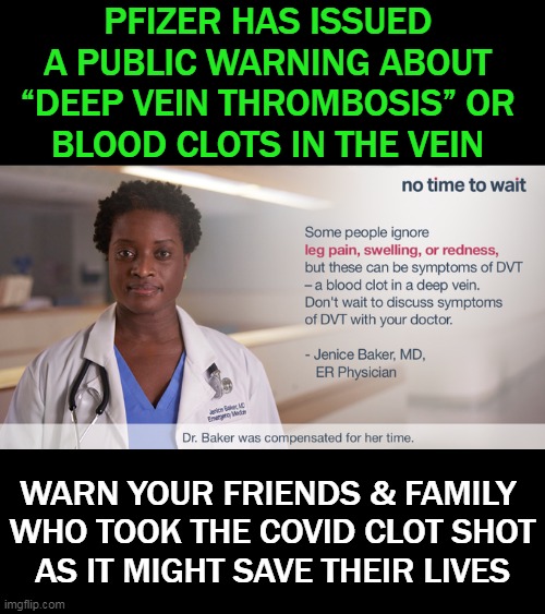 The PSA From Pfizer Should Specify That The People At Risk Are The Covid Vaccinated. . . | PFIZER HAS ISSUED 
A PUBLIC WARNING ABOUT 
“DEEP VEIN THROMBOSIS” OR 
BLOOD CLOTS IN THE VEIN; WARN YOUR FRIENDS & FAMILY 
WHO TOOK THE COVID CLOT SHOT
AS IT MIGHT SAVE THEIR LIVES | image tagged in politics,covid vaccine,clot shot,pfizer,warning,side effects | made w/ Imgflip meme maker