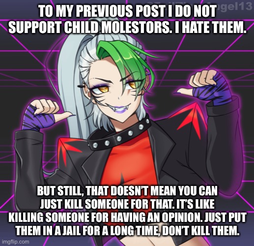 TO MY PREVIOUS POST I DO NOT SUPPORT CHILD MOLESTORS. I HATE THEM. BUT STILL, THAT DOESN’T MEAN YOU CAN JUST KILL SOMEONE FOR THAT. IT’S LIKE KILLING SOMEONE FOR HAVING AN OPINION. JUST PUT THEM IN A JAIL FOR A LONG TIME, DON’T KILL THEM. | made w/ Imgflip meme maker