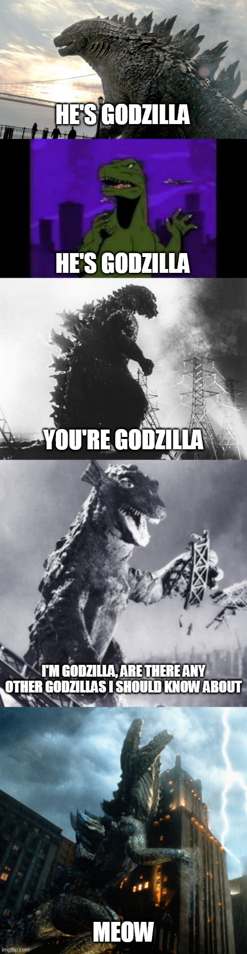 He's Godzilla He's Godzilla You're Godzilla I'm Godzilla | HE'S GODZILLA; HE'S GODZILLA; YOU'RE GODZILLA; I'M GODZILLA, ARE THERE ANY OTHER GODZILLAS I SHOULD KNOW ABOUT; MEOW | image tagged in godzilla,zilla,gorgo,godzilla 2014,godzilla 1954,godzilla 1998 | made w/ Imgflip meme maker
